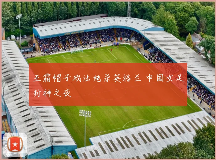 王霜帽子戏法绝杀英格兰 中国女足封神之夜