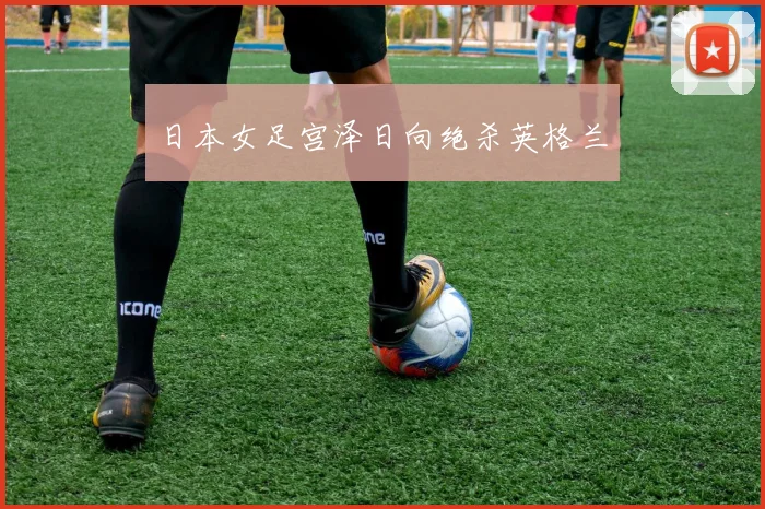 日本女足宫泽日向绝杀英格兰