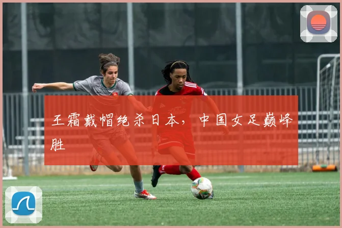 王霜戴帽绝杀日本,中国女足巅峰胜