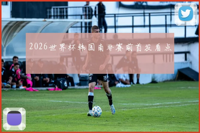 2026世界杯韩国南非赛前首发看点