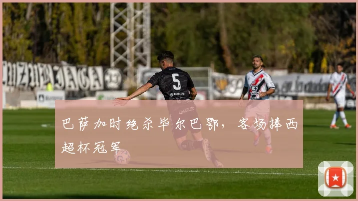 巴萨加时绝杀毕尔巴鄂，客场捧西超杯冠军