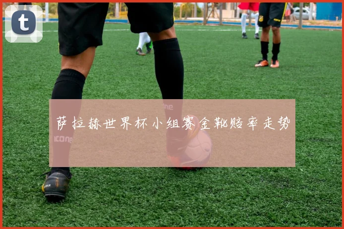 萨拉赫世界杯小组赛金靴赔率走势