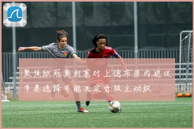 聚焦欧冠奥利塞对上德布劳内进攻节奏选择可能决定晋级主动权