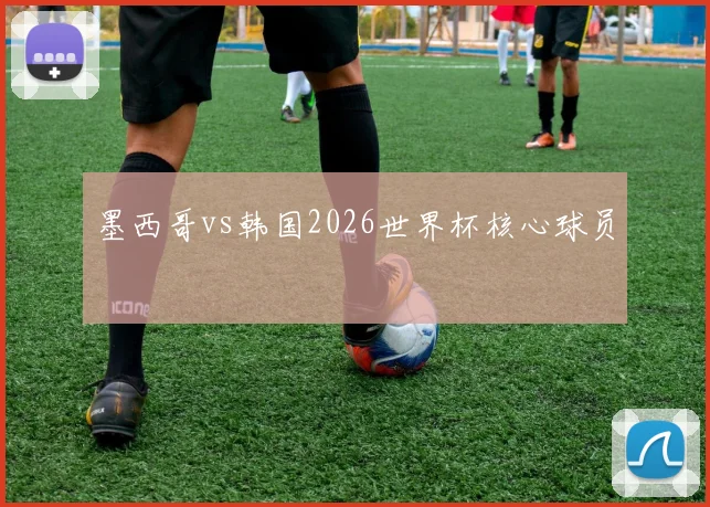 墨西哥vs韩国2026世界杯核心球员