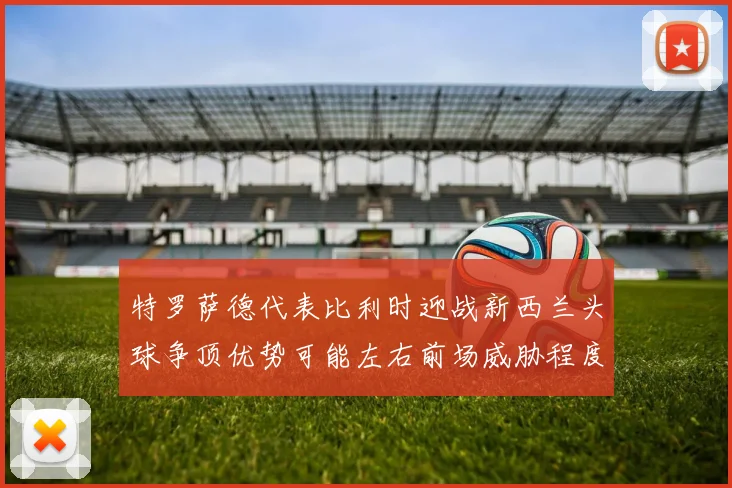 特罗萨德代表比利时迎战新西兰头球争顶优势可能左右前场威胁程度