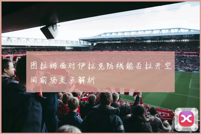 图拉姆面对伊拉克防线能否拉开空间前场支点解析