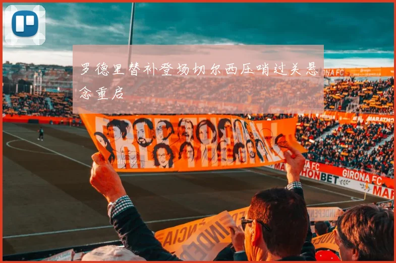 罗德里替补登场切尔西压哨过关悬念重启