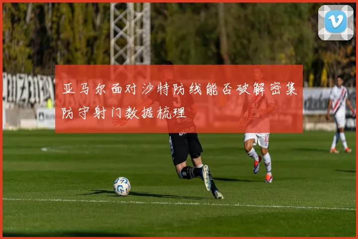 亚马尔面对沙特防线能否破解密集防守射门数据梳理
