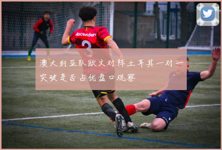 澳大利亚队欧文对阵土耳其一对一突破是否占优盘口观察