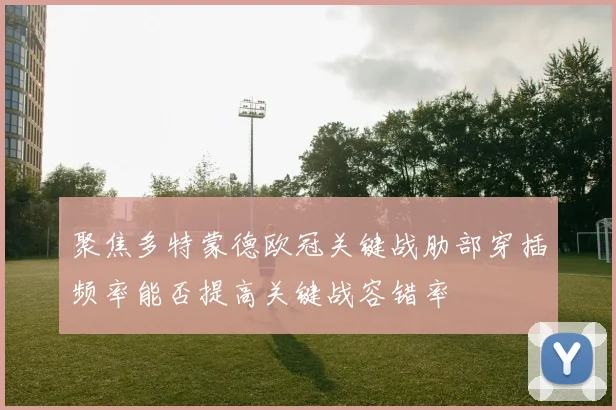 聚焦多特蒙德欧冠关键战肋部穿插频率能否提高关键战容错率