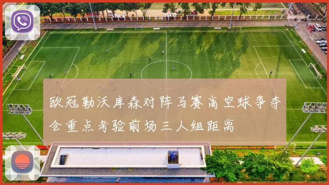 欧冠勒沃库森对阵马赛高空球争夺会重点考验前场三人组距离