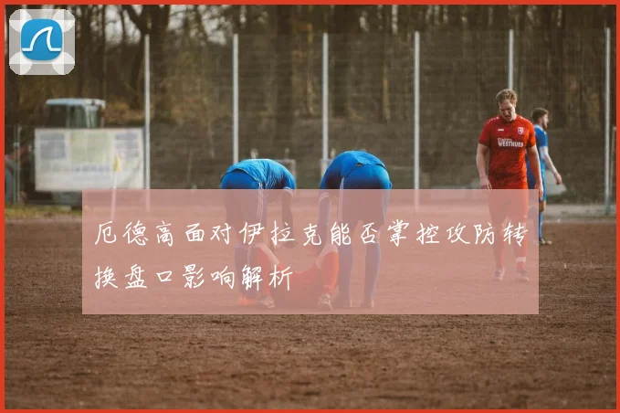 厄德高面对伊拉克能否掌控攻防转换盘口影响解析