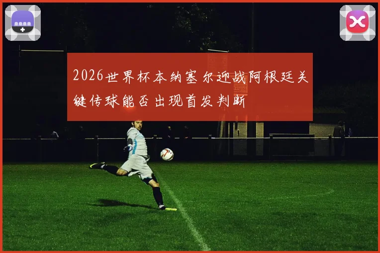 2026世界杯本纳塞尔迎战阿根廷关键传球能否出现首发判断
