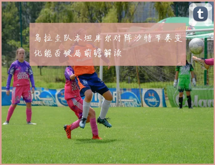 乌拉圭队本坦库尔对阵沙特节奏变化能否破局前瞻解读