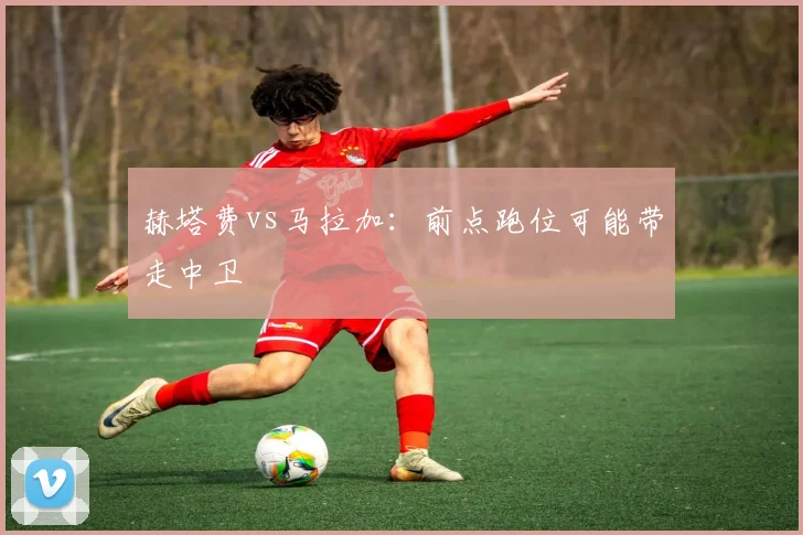 赫塔费vs马拉加：前点跑位可能带走中卫