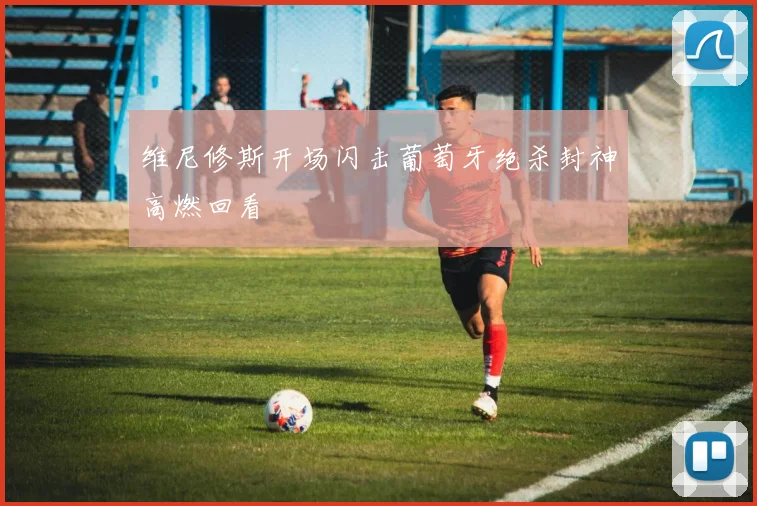 维尼修斯开场闪击葡萄牙绝杀封神高燃回看