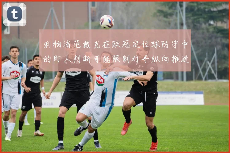 利物浦范戴克在欧冠定位球防守中的盯人判断可能限制对手纵向推进