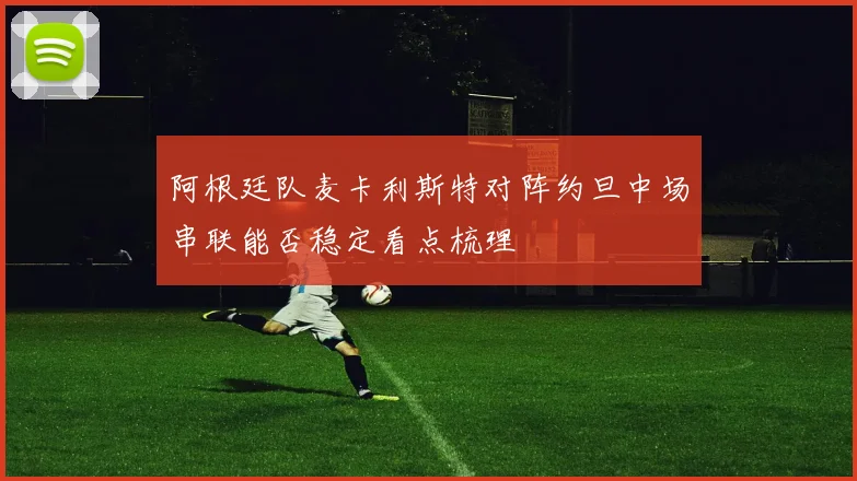 阿根廷队麦卡利斯特对阵约旦中场串联能否稳定看点梳理