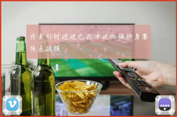 丹麦补时连进巴西冲进四强热身赛焦点战报