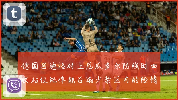 德国吕迪格对上厄瓜多尔防线时回收站位纪律能否减少禁区内的险情