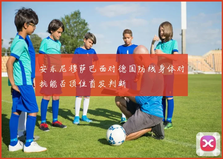 安东尼穆萨巴面对德国防线身体对抗能否顶住首发判断