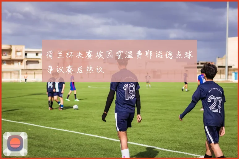 荷兰杯决赛埃因霍温费耶诺德点球争议赛后热议