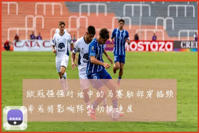 欧冠强强对话中的马赛肋部穿插频率或将影响阵型切换速度