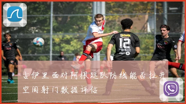 古伊里面对阿根廷队防线能否拉开空间射门数据评估