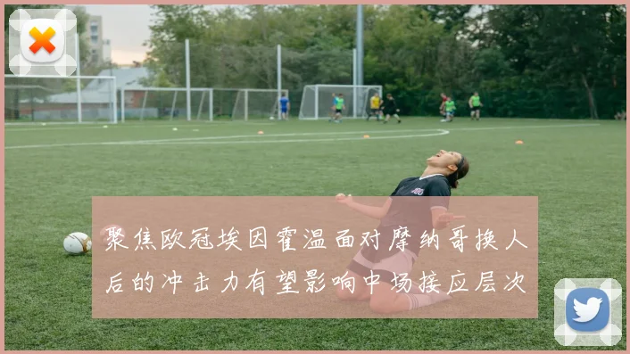 聚焦欧冠埃因霍温面对摩纳哥换人后的冲击力有望影响中场接应层次