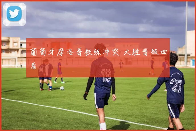 葡萄牙摩洛哥教练冲突 大胜晋级回看