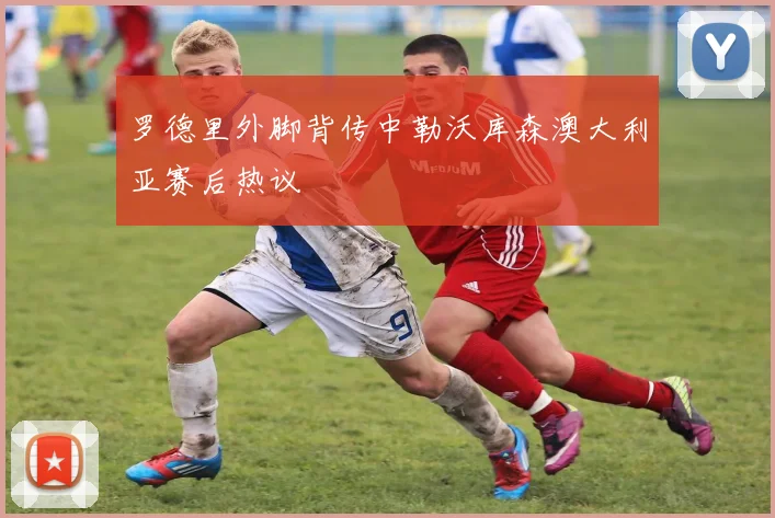 罗德里外脚背传中勒沃库森澳大利亚赛后热议
