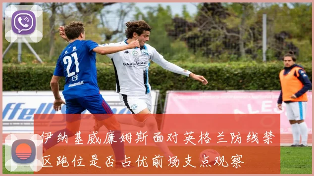伊纳基威廉姆斯面对英格兰防线禁区跑位是否占优前场支点观察