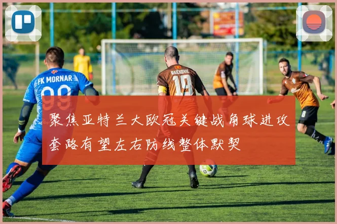 聚焦亚特兰大欧冠关键战角球进攻套路有望左右防线整体默契