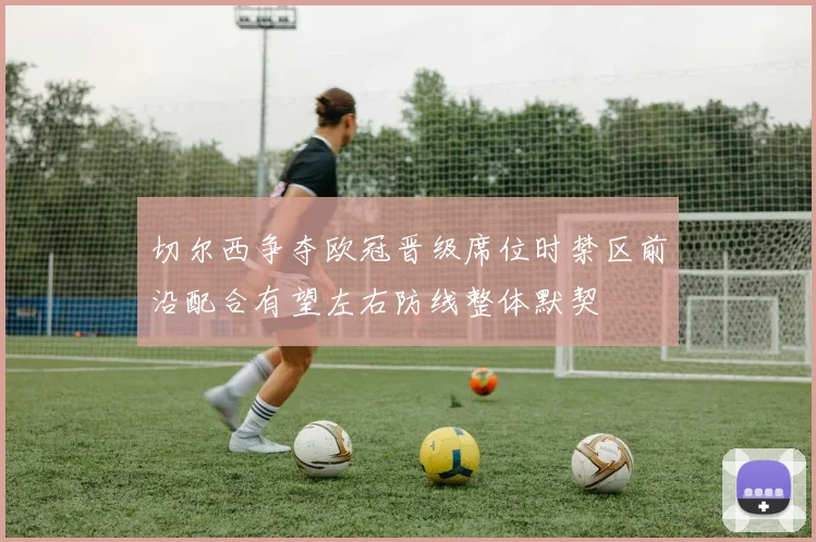 切尔西争夺欧冠晋级席位时禁区前沿配合有望左右防线整体默契