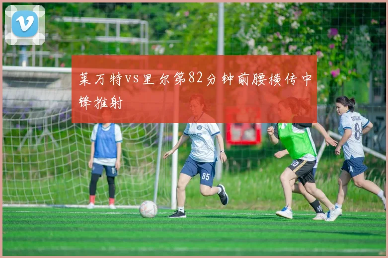 莱万特vs里尔第82分钟前腰横传中锋推射