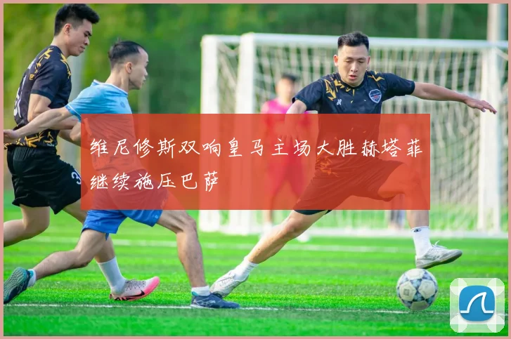 维尼修斯双响皇马主场大胜赫塔菲继续施压巴萨