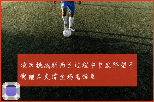 埃及挑战新西兰过程中首发阵型平衡能否支撑全场高强度