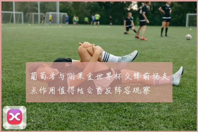 葡萄牙与刚果金世界杯交锋前场支点作用值得结合首发阵容观察
