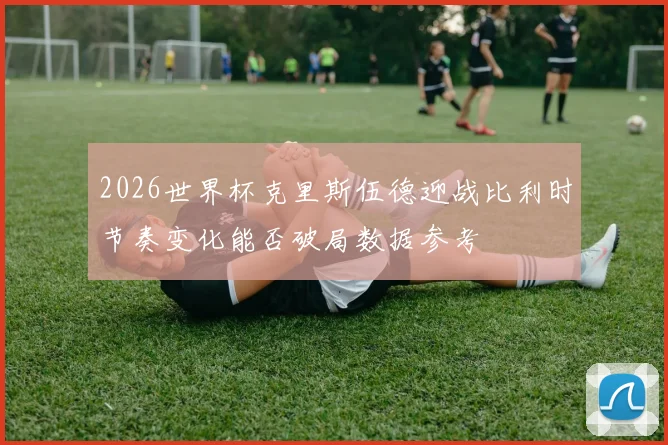 2026世界杯克里斯伍德迎战比利时节奏变化能否破局数据参考